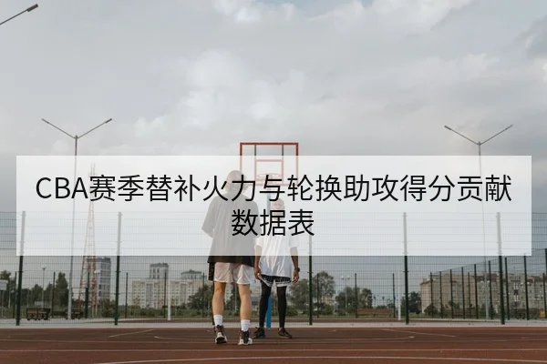 CBA赛季替补火力与轮换助攻得分贡献数据表